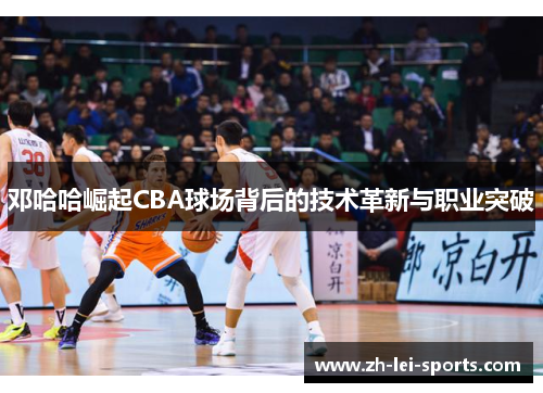 邓哈哈崛起CBA球场背后的技术革新与职业突破
