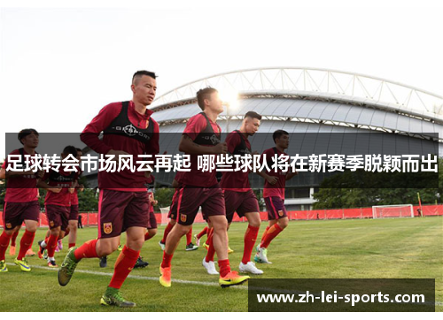 足球转会市场风云再起 哪些球队将在新赛季脱颖而出